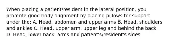 When placing a patient/resident in the lateral position, you promote good body alignment by placing pillows for support under the: A. Head, abdomen and upper arms B. Head, shoulders and ankles C. Head, upper arm, upper leg and behind the back D. Head, lower back, arms and patient's/resident's sides