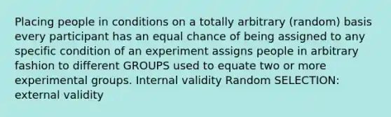 Placing people in conditions on a totally arbitrary (random) basis every participant has an equal chance of being assigned to any specific condition of an experiment assigns people in arbitrary fashion to different GROUPS used to equate two or more experimental groups. Internal validity Random SELECTION: external validity