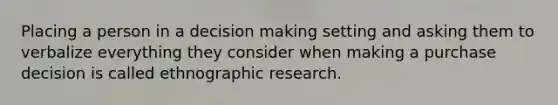 Placing a person in a decision making setting and asking them to verbalize everything they consider when making a purchase decision is called ethnographic research.