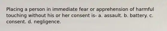 Placing a person in immediate fear or apprehension of harmful touching without his or her consent is- a. assault. b. battery. c. consent. d. negligence.