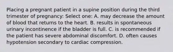 Placing a pregnant patient in a supine position during the third trimester of pregnancy: Select one: A. may decrease the amount of blood that returns to the heart. B. results in spontaneous urinary incontinence if the bladder is full. C. is recommended if the patient has severe abdominal discomfort. D. often causes hypotension secondary to cardiac compression.