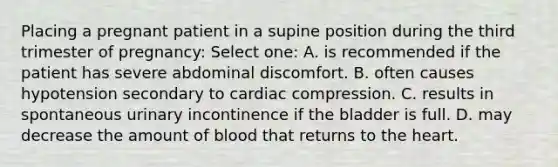 Placing a pregnant patient in a supine position during the third trimester of pregnancy: Select one: A. is recommended if the patient has severe abdominal discomfort. B. often causes hypotension secondary to cardiac compression. C. results in spontaneous urinary incontinence if the bladder is full. D. may decrease the amount of blood that returns to the heart.