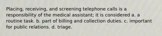 Placing, receiving, and screening telephone calls is a responsibility of the medical assistant; it is considered a. a routine task. b. part of billing and collection duties. c. important for public relations. d. triage.