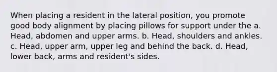 When placing a resident in the lateral position, you promote good body alignment by placing pillows for support under the a. Head, abdomen and upper arms. b. Head, shoulders and ankles. c. Head, upper arm, upper leg and behind the back. d. Head, lower back, arms and resident's sides.