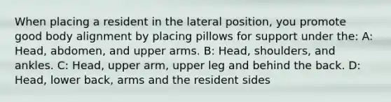 When placing a resident in the lateral position, you promote good body alignment by placing pillows for support under the: A: Head, abdomen, and upper arms. B: Head, shoulders, and ankles. C: Head, upper arm, upper leg and behind the back. D: Head, lower back, arms and the resident sides