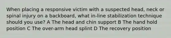 When placing a responsive victim with a suspected head, neck or spinal injury on a backboard, what in-line stabilization technique should you use? A The head and chin support B The hand hold position C The over-arm head splint D The recovery position