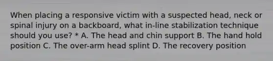 When placing a responsive victim with a suspected head, neck or spinal injury on a backboard, what in-line stabilization technique should you use? * A. The head and chin support B. The hand hold position C. The over-arm head splint D. The recovery position