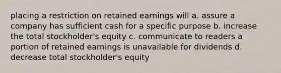 placing a restriction on retained earnings will a. assure a company has sufficient cash for a specific purpose b. increase the total stockholder's equity c. communicate to readers a portion of retained earnings is unavailable for dividends d. decrease total stockholder's equity