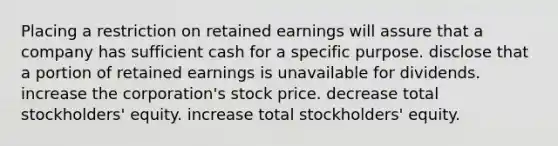 Placing a restriction on retained earnings will assure that a company has sufficient cash for a specific purpose. disclose that a portion of retained earnings is unavailable for dividends. increase the corporation's stock price. decrease total stockholders' equity. increase total stockholders' equity.