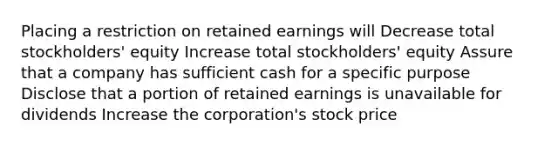 Placing a restriction on retained earnings will Decrease total stockholders' equity Increase total stockholders' equity Assure that a company has sufficient cash for a specific purpose Disclose that a portion of retained earnings is unavailable for dividends Increase the corporation's stock price