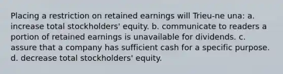 Placing a restriction on retained earnings will Trieu-ne una: a. increase total stockholders' equity. b. communicate to readers a portion of retained earnings is unavailable for dividends. c. assure that a company has sufficient cash for a specific purpose. d. decrease total stockholders' equity.