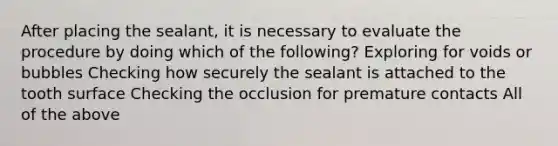 After placing the sealant, it is necessary to evaluate the procedure by doing which of the following? Exploring for voids or bubbles Checking how securely the sealant is attached to the tooth surface Checking the occlusion for premature contacts All of the above