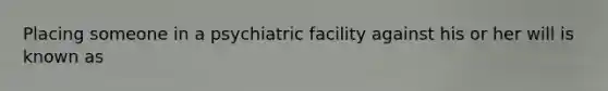 Placing someone in a psychiatric facility against his or her will is known as