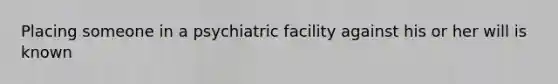 Placing someone in a psychiatric facility against his or her will is known