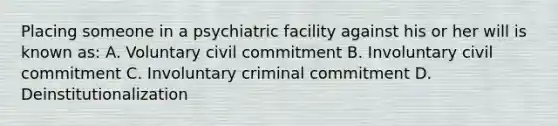 Placing someone in a psychiatric facility against his or her will is known as: A. Voluntary civil commitment B. Involuntary civil commitment C. Involuntary criminal commitment D. Deinstitutionalization