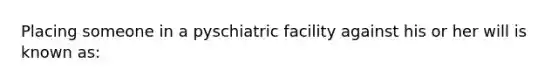 Placing someone in a pyschiatric facility against his or her will is known as: