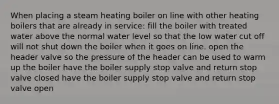 When placing a steam heating boiler on line with other heating boilers that are already in service: fill the boiler with treated water above the normal water level so that the low water cut off will not shut down the boiler when it goes on line. open the header valve so the pressure of the header can be used to warm up the boiler have the boiler supply stop valve and return stop valve closed have the boiler supply stop valve and return stop valve open