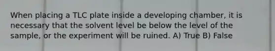 When placing a TLC plate inside a developing chamber, it is necessary that the solvent level be below the level of the sample, or the experiment will be ruined. A) True B) False