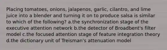 Placing tomatoes, onions, jalapenos, garlic, cilantro, and lime juice into a blender and turning it on to produce salsa is similar to which of the following? a.the synchronization stage of the executive attention network b.the detector of Broadbent's filter model c.the focused attention stage of feature integration theory d.the dictionary unit of Treisman's attenuation model