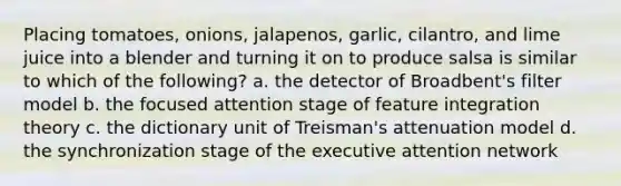 Placing tomatoes, onions, jalapenos, garlic, cilantro, and lime juice into a blender and turning it on to produce salsa is similar to which of the following? a. the detector of Broadbent's filter model b. the focused attention stage of feature integration theory c. the dictionary unit of Treisman's attenuation model d. the synchronization stage of the executive attention network