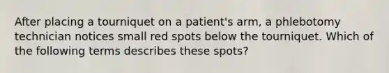 After placing a tourniquet on a patient's arm, a phlebotomy technician notices small red spots below the tourniquet. Which of the following terms describes these spots?