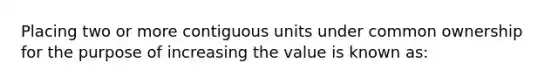 Placing two or more contiguous units under common ownership for the purpose of increasing the value is known as: