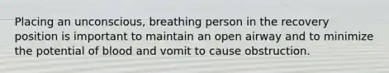 Placing an unconscious, breathing person in the recovery position is important to maintain an open airway and to minimize the potential of blood and vomit to cause obstruction.