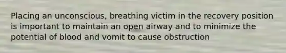 Placing an unconscious, breathing victim in the recovery position is important to maintain an open airway and to minimize the potential of blood and vomit to cause obstruction