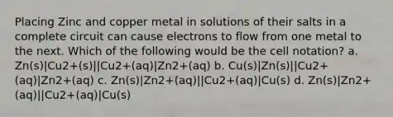 Placing Zinc and copper metal in solutions of their salts in a complete circuit can cause electrons to flow from one metal to the next. Which of the following would be the cell notation? a. Zn(s)|Cu2+(s)||Cu2+(aq)|Zn2+(aq) b. Cu(s)|Zn(s)||Cu2+(aq)|Zn2+(aq) c. Zn(s)|Zn2+(aq)||Cu2+(aq)|Cu(s) d. Zn(s)|Zn2+(aq)||Cu2+(aq)|Cu(s)