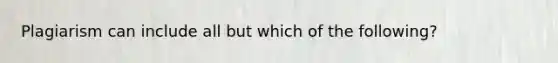 Plagiarism can include all but which of the following?