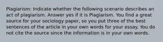 Plagiarism: Indicate whether the following scenario describes an act of plagiarism. Answer yes if it is Plagiarism. You find a great source for your sociology paper, so you put three of the best sentences of the article in your own words for your essay. You do not cite the source since the information is in your own words.