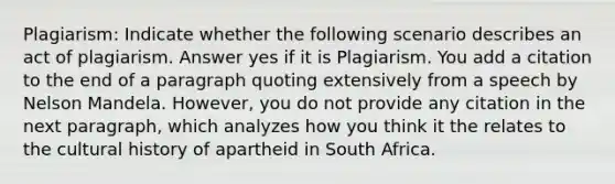 Plagiarism: Indicate whether the following scenario describes an act of plagiarism. Answer yes if it is Plagiarism. You add a citation to the end of a paragraph quoting extensively from a speech by Nelson Mandela. However, you do not provide any citation in the next paragraph, which analyzes how you think it the relates to the cultural history of apartheid in South Africa.