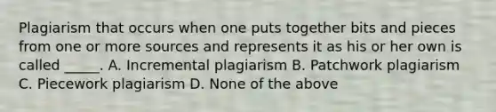 Plagiarism that occurs when one puts together bits and pieces from one or more sources and represents it as his or her own is called _____. A. Incremental plagiarism B. Patchwork plagiarism C. Piecework plagiarism D. None of the above