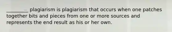 _________ plagiarism is plagiarism that occurs when one patches together bits and pieces from one or more sources and represents the end result as his or her own.