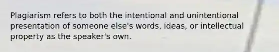 Plagiarism refers to both the intentional and unintentional presentation of someone else's words, ideas, or <a href='https://www.questionai.com/knowledge/kNDpo9Jp51-intellectual-property' class='anchor-knowledge'>intellectual property</a> as the speaker's own.