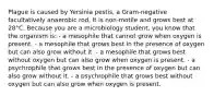 Plague is caused by Yersinia pestis, a Gram-negative facultatively anaerobic rod. It is non-motile and grows best at 28°C. Because you are a microbiology student, you know that the organism is: - a mesophile that cannot grow when oxygen is present. - a mesophile that grows best in the presence of oxygen but can also grow without it. - a mesophile that grows best without oxygen but can also grow when oxygen is present. - a psychrophile that grows best in the presence of oxygen but can also grow without it. - a psychrophile that grows best without oxygen but can also grow when oxygen is present.