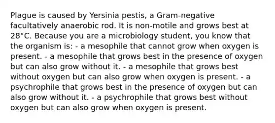 Plague is caused by Yersinia pestis, a Gram-negative facultatively anaerobic rod. It is non-motile and grows best at 28°C. Because you are a microbiology student, you know that the organism is: - a mesophile that cannot grow when oxygen is present. - a mesophile that grows best in the presence of oxygen but can also grow without it. - a mesophile that grows best without oxygen but can also grow when oxygen is present. - a psychrophile that grows best in the presence of oxygen but can also grow without it. - a psychrophile that grows best without oxygen but can also grow when oxygen is present.