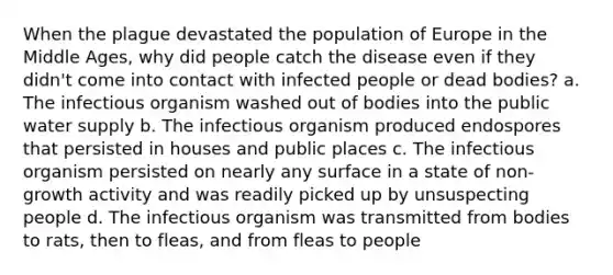 When the plague devastated the population of Europe in the Middle Ages, why did people catch the disease even if they didn't come into contact with infected people or dead bodies? a. The infectious organism washed out of bodies into the public water supply b. The infectious organism produced endospores that persisted in houses and public places c. The infectious organism persisted on nearly any surface in a state of non-growth activity and was readily picked up by unsuspecting people d. The infectious organism was transmitted from bodies to rats, then to fleas, and from fleas to people