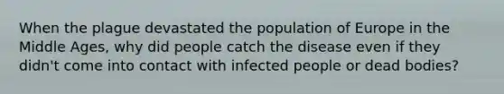 When the plague devastated the population of Europe in the Middle Ages, why did people catch the disease even if they didn't come into contact with infected people or dead bodies?