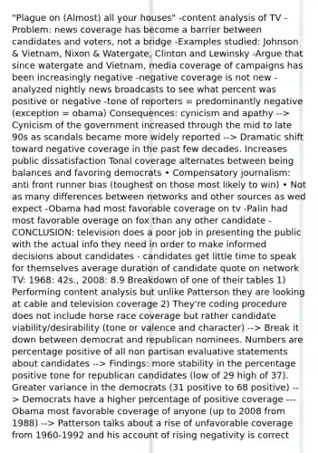 "Plague on (Almost) all your houses" -content analysis of TV -Problem: news coverage has become a barrier between candidates and voters, not a bridge -Examples studied: Johnson & Vietnam, Nixon & Watergate, Clinton and Lewinsky -Argue that since watergate and Vietnam, media coverage of campaigns has been increasingly negative -negative coverage is not new -analyzed nightly news broadcasts to see what percent was positive or negative -tone of reporters = predominantly negative (exception = obama) Consequences: cynicism and apathy --> Cynicism of the government increased through the mid to late 90s as scandals became more widely reported --> Dramatic shift toward negative coverage in the past few decades. Increases public dissatisfaction Tonal coverage alternates between being balances and favoring democrats • Compensatory journalism: anti front runner bias (toughest on those most likely to win) • Not as many differences between networks and other sources as wed expect -Obama had most favorable coverage on tv -Palin had most favorable overage on fox than any other candidate -CONCLUSION: television does a poor job in presenting the public with the actual info they need in order to make informed decisions about candidates - candidates get little time to speak for themselves average duration of candidate quote on network TV: 1968: 42s., 2008: 8.9 Breakdown of one of their tables 1) Performing content analysis but unlike Patterson they are looking at cable and television coverage 2) They're coding procedure does not include horse race coverage but rather candidate viability/desirability (tone or valence and character) --> Break it down between democrat and republican nominees. Numbers are percentage positive of all non partisan evaluative statements about candidates --> Findings: more stability in the percentage positive tone for republican candidates (low of 29 high of 37). Greater variance in the democrats (31 positive to 68 positive) --> Democrats have a higher percentage of positive coverage ---Obama most favorable coverage of anyone (up to 2008 from 1988) --> Patterson talks about a rise of unfavorable coverage from 1960-1992 and his account of rising negativity is correct