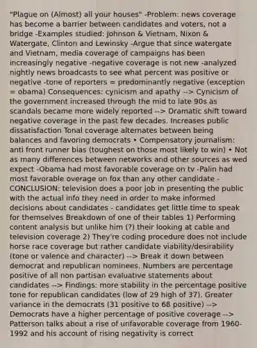 "Plague on (Almost) all your houses" -Problem: news coverage has become a barrier between candidates and voters, not a bridge -Examples studied: Johnson & Vietnam, Nixon & Watergate, Clinton and Lewinsky -Argue that since watergate and Vietnam, media coverage of campaigns has been increasingly negative -negative coverage is not new -analyzed nightly news broadcasts to see what percent was positive or negative -tone of reporters = predominantly negative (exception = obama) Consequences: cynicism and apathy --> Cynicism of the government increased through the mid to late 90s as scandals became more widely reported --> Dramatic shift toward negative coverage in the past few decades. Increases public dissatisfaction Tonal coverage alternates between being balances and favoring democrats • Compensatory journalism: anti front runner bias (toughest on those most likely to win) • Not as many differences between networks and other sources as wed expect -Obama had most favorable coverage on tv -Palin had most favorable overage on fox than any other candidate -CONCLUSION: television does a poor job in presenting the public with the actual info they need in order to make informed decisions about candidates - candidates get little time to speak for themselves Breakdown of one of their tables 1) Performing content analysis but unlike him (?) their looking at cable and television coverage 2) They're coding procedure does not include horse race coverage but rather candidate viability/desirability (tone or valence and character) --> Break it down between democrat and republican nominees. Numbers are percentage positive of all non partisan evaluative statements about candidates --> Findings: more stability in the percentage positive tone for republican candidates (low of 29 high of 37). Greater variance in the democrats (31 positive to 68 positive) --> Democrats have a higher percentage of positive coverage --> Patterson talks about a rise of unfavorable coverage from 1960-1992 and his account of rising negativity is correct