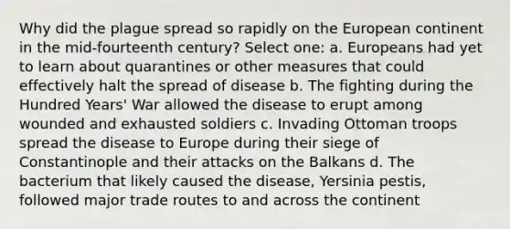 Why did the plague spread so rapidly on the European continent in the mid-fourteenth century? Select one: a. Europeans had yet to learn about quarantines or other measures that could effectively halt the spread of disease b. The fighting during the Hundred Years' War allowed the disease to erupt among wounded and exhausted soldiers c. Invading Ottoman troops spread the disease to Europe during their siege of Constantinople and their attacks on the Balkans d. The bacterium that likely caused the disease, Yersinia pestis, followed major trade routes to and across the continent