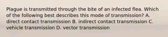 Plague is transmitted through the bite of an infected flea. Which of the following best describes this mode of transmission? A. direct contact transmission B. indirect contact transmission C. vehicle transmission D. vector transmission