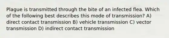 Plague is transmitted through the bite of an infected flea. Which of the following best describes this mode of transmission? A) direct contact transmission B) vehicle transmission C) vector transmission D) indirect contact transmission