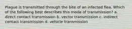 Plague is transmitted through the bite of an infected flea. Which of the following best describes this mode of transmission? a. direct contact transmission b. vector transmission c. indirect contact transmission d. vehicle transmission