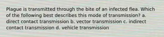 Plague is transmitted through the bite of an infected flea. Which of the following best describes this mode of transmission? a. direct contact transmission b. vector transmission c. indirect contact transmission d. vehicle transmission