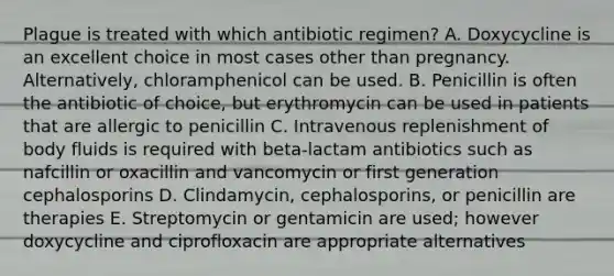 Plague is treated with which antibiotic regimen? A. Doxycycline is an excellent choice in most cases other than pregnancy. Alternatively, chloramphenicol can be used. B. Penicillin is often the antibiotic of choice, but erythromycin can be used in patients that are allergic to penicillin C. Intravenous replenishment of body fluids is required with beta-lactam antibiotics such as nafcillin or oxacillin and vancomycin or first generation cephalosporins D. Clindamycin, cephalosporins, or penicillin are therapies E. Streptomycin or gentamicin are used; however doxycycline and ciprofloxacin are appropriate alternatives