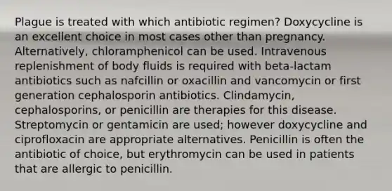 Plague is treated with which antibiotic regimen? Doxycycline is an excellent choice in most cases other than pregnancy. Alternatively, chloramphenicol can be used. Intravenous replenishment of body fluids is required with beta-lactam antibiotics such as nafcillin or oxacillin and vancomycin or first generation cephalosporin antibiotics. Clindamycin, cephalosporins, or penicillin are therapies for this disease. Streptomycin or gentamicin are used; however doxycycline and ciprofloxacin are appropriate alternatives. Penicillin is often the antibiotic of choice, but erythromycin can be used in patients that are allergic to penicillin.