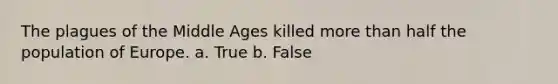 The plagues of the Middle Ages killed more than half the population of Europe. a. True b. False