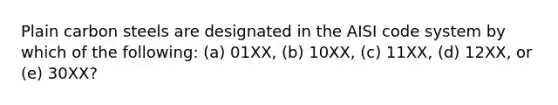 Plain carbon steels are designated in the AISI code system by which of the following: (a) 01XX, (b) 10XX, (c) 11XX, (d) 12XX, or (e) 30XX?